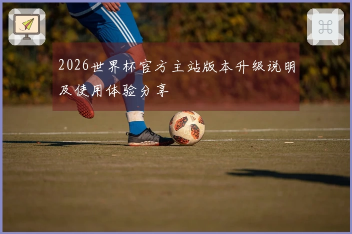 2026世界杯官方主站版本升级说明及使用体验分享
