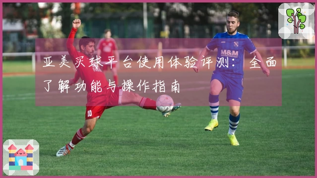 亚美买球平台使用体验评测：全面了解功能与操作指南