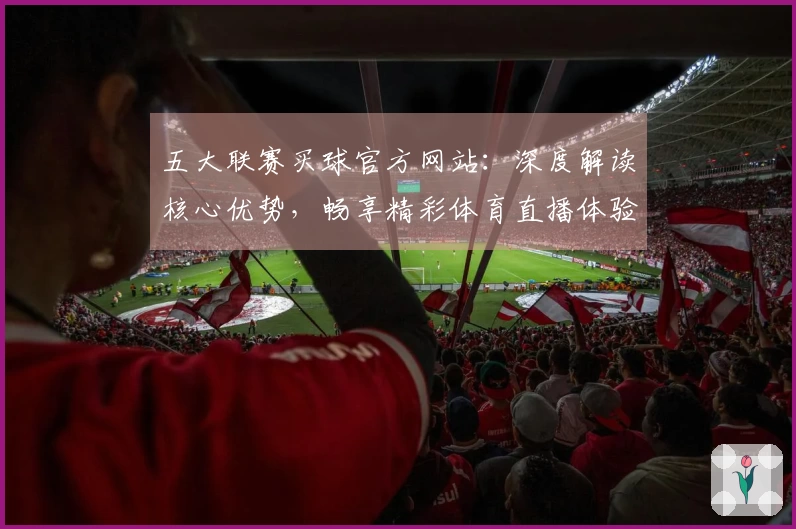 五大联赛买球官方网站：深度解读核心优势，畅享精彩体育直播体验